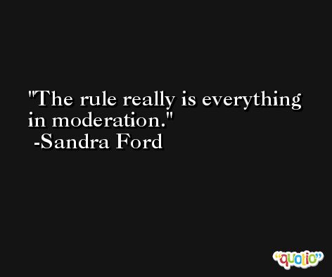 The rule really is everything in moderation. -Sandra Ford