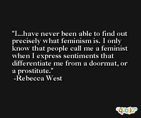 I...have never been able to find out precisely what feminism is. I only know that people call me a feminist when I express sentiments that differentiate me from a doormat, or a prostitute. -Rebecca West