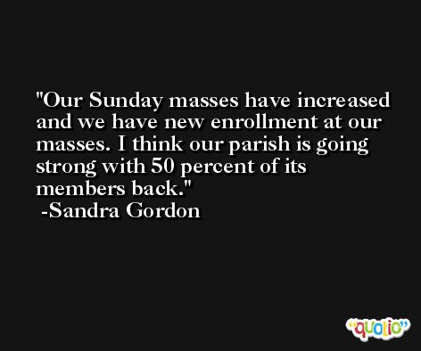 Our Sunday masses have increased and we have new enrollment at our masses. I think our parish is going strong with 50 percent of its members back. -Sandra Gordon