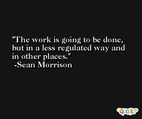 The work is going to be done, but in a less regulated way and in other places. -Sean Morrison