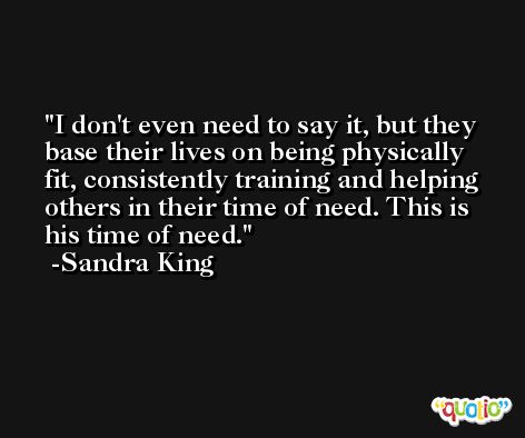 I don't even need to say it, but they base their lives on being physically fit, consistently training and helping others in their time of need. This is his time of need. -Sandra King