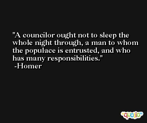 A councilor ought not to sleep the whole night through, a man to whom the populace is entrusted, and who has many responsibilities. -Homer