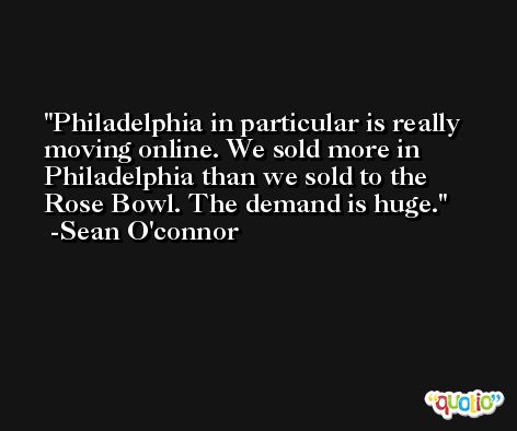 Philadelphia in particular is really moving online. We sold more in Philadelphia than we sold to the Rose Bowl. The demand is huge. -Sean O'connor