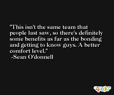 This isn't the same team that people last saw, so there's definitely some benefits as far as the bonding and getting to know guys. A better comfort level. -Sean O'donnell