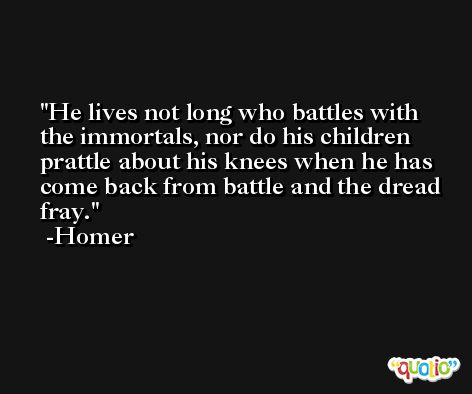 He lives not long who battles with the immortals, nor do his children prattle about his knees when he has come back from battle and the dread fray. -Homer