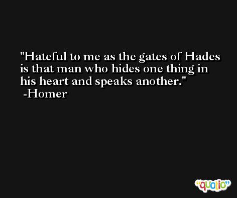 Hateful to me as the gates of Hades is that man who hides one thing in his heart and speaks another. -Homer
