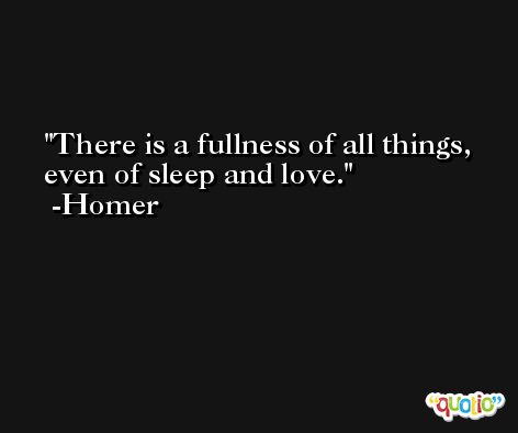There is a fullness of all things, even of sleep and love. -Homer