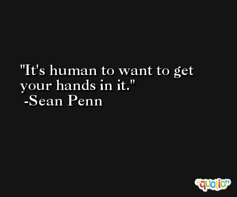 It's human to want to get your hands in it. -Sean Penn