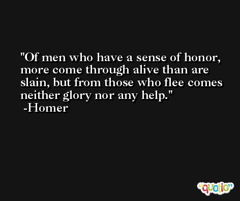 Of men who have a sense of honor, more come through alive than are slain, but from those who flee comes neither glory nor any help. -Homer