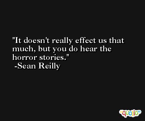 It doesn't really effect us that much, but you do hear the horror stories. -Sean Reilly