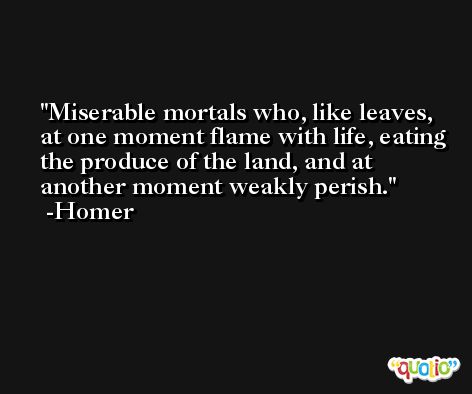 Miserable mortals who, like leaves, at one moment flame with life, eating the produce of the land, and at another moment weakly perish. -Homer