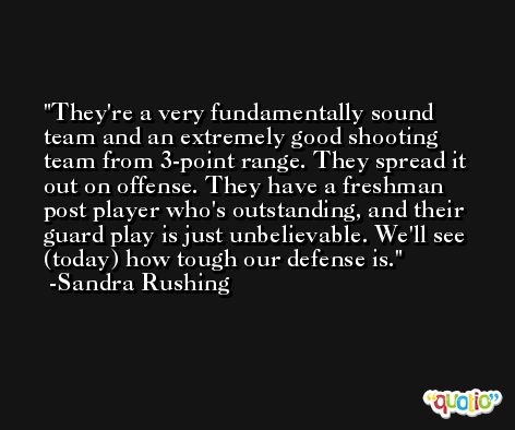 They're a very fundamentally sound team and an extremely good shooting team from 3-point range. They spread it out on offense. They have a freshman post player who's outstanding, and their guard play is just unbelievable. We'll see (today) how tough our defense is. -Sandra Rushing