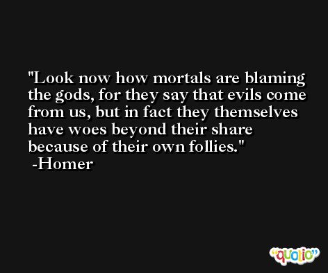 Look now how mortals are blaming the gods, for they say that evils come from us, but in fact they themselves have woes beyond their share because of their own follies. -Homer