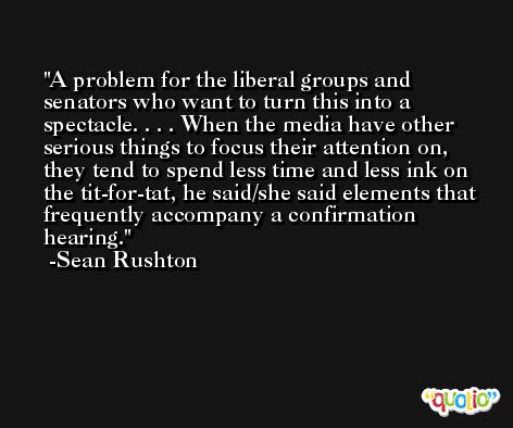 A problem for the liberal groups and senators who want to turn this into a spectacle. . . . When the media have other serious things to focus their attention on, they tend to spend less time and less ink on the tit-for-tat, he said/she said elements that frequently accompany a confirmation hearing. -Sean Rushton