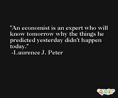 An economist is an expert who will know tomorrow why the things he predicted yesterday didn't happen today. -Laurence J. Peter