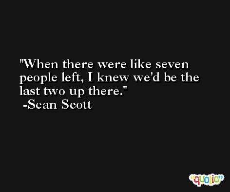 When there were like seven people left, I knew we'd be the last two up there. -Sean Scott