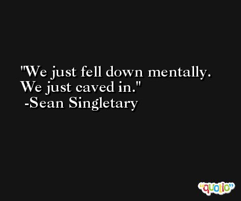 We just fell down mentally. We just caved in. -Sean Singletary