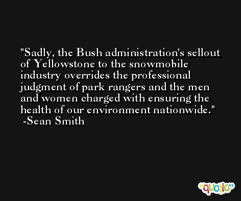 Sadly, the Bush administration's sellout of Yellowstone to the snowmobile industry overrides the professional judgment of park rangers and the men and women charged with ensuring the health of our environment nationwide. -Sean Smith