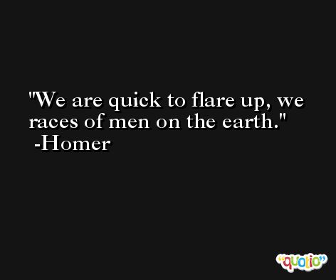 We are quick to flare up, we races of men on the earth. -Homer
