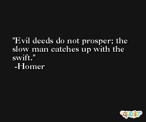 Evil deeds do not prosper; the slow man catches up with the swift. -Homer