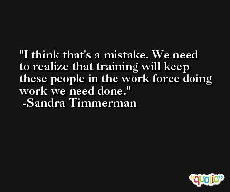 I think that's a mistake. We need to realize that training will keep these people in the work force doing work we need done. -Sandra Timmerman