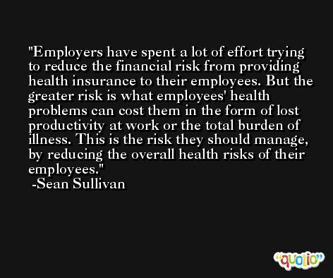 Employers have spent a lot of effort trying to reduce the financial risk from providing health insurance to their employees. But the greater risk is what employees' health problems can cost them in the form of lost productivity at work or the total burden of illness. This is the risk they should manage, by reducing the overall health risks of their employees. -Sean Sullivan