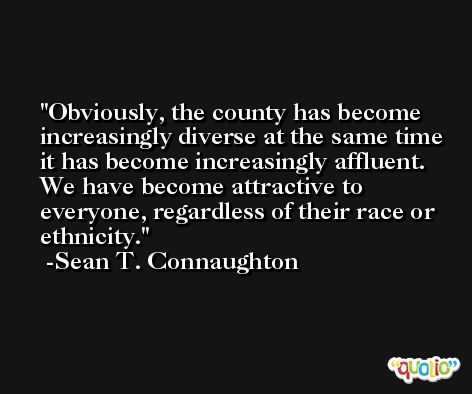 Obviously, the county has become increasingly diverse at the same time it has become increasingly affluent. We have become attractive to everyone, regardless of their race or ethnicity. -Sean T. Connaughton