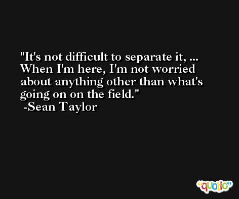 It's not difficult to separate it, ... When I'm here, I'm not worried about anything other than what's going on on the field. -Sean Taylor