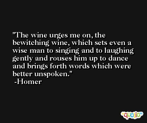 The wine urges me on, the bewitching wine, which sets even a wise man to singing and to laughing gently and rouses him up to dance and brings forth words which were better unspoken. -Homer