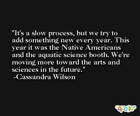 It's a slow process, but we try to add something new every year. This year it was the Native Americans and the aquatic science booth. We're moving more toward the arts and sciences in the future. -Cassandra Wilson