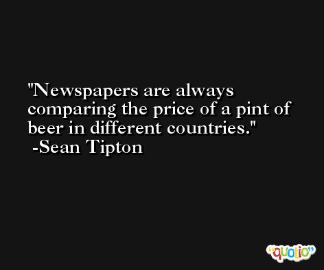 Newspapers are always comparing the price of a pint of beer in different countries. -Sean Tipton