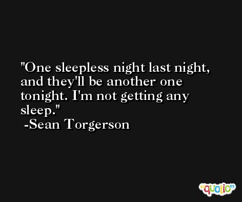 One sleepless night last night, and they'll be another one tonight. I'm not getting any sleep. -Sean Torgerson