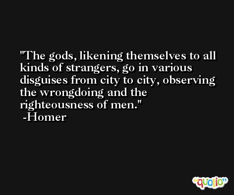 The gods, likening themselves to all kinds of strangers, go in various disguises from city to city, observing the wrongdoing and the righteousness of men. -Homer