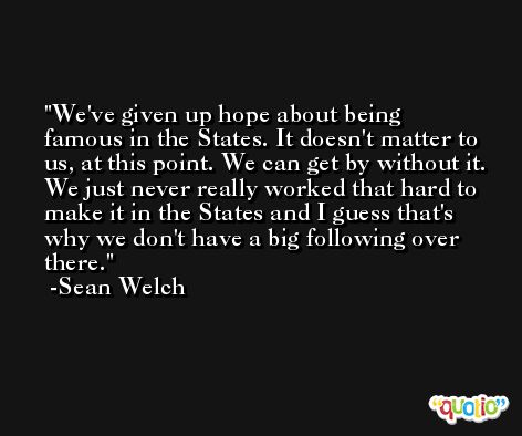 We've given up hope about being famous in the States. It doesn't matter to us, at this point. We can get by without it. We just never really worked that hard to make it in the States and I guess that's why we don't have a big following over there. -Sean Welch