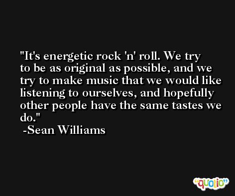 It's energetic rock 'n' roll. We try to be as original as possible, and we try to make music that we would like listening to ourselves, and hopefully other people have the same tastes we do. -Sean Williams