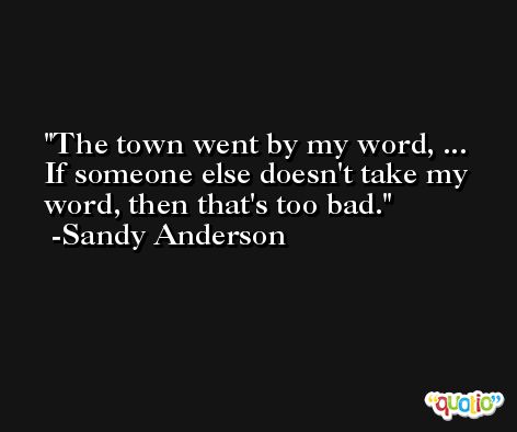 The town went by my word, ... If someone else doesn't take my word, then that's too bad. -Sandy Anderson