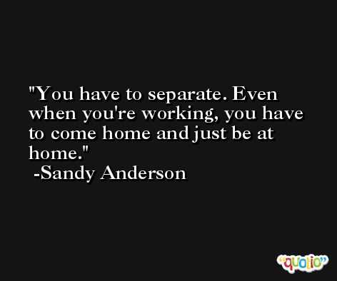 You have to separate. Even when you're working, you have to come home and just be at home. -Sandy Anderson