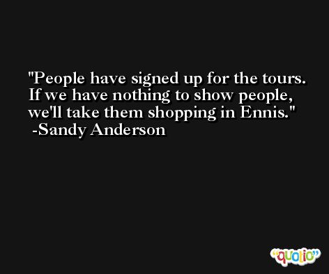 People have signed up for the tours. If we have nothing to show people, we'll take them shopping in Ennis. -Sandy Anderson
