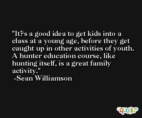 It?s a good idea to get kids into a class at a young age, before they get caught up in other activities of youth. A hunter education course, like hunting itself, is a great family activity. -Sean Williamson