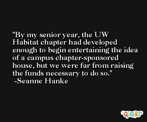 By my senior year, the UW Habitat chapter had developed enough to begin entertaining the idea of a campus chapter-sponsored house, but we were far from raising the funds necessary to do so. -Seanne Hanke