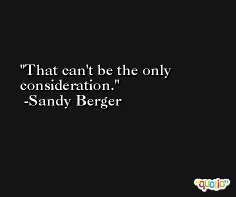 That can't be the only consideration. -Sandy Berger