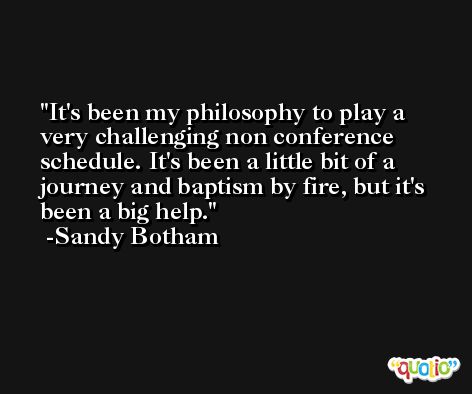 It's been my philosophy to play a very challenging non conference schedule. It's been a little bit of a journey and baptism by fire, but it's been a big help. -Sandy Botham