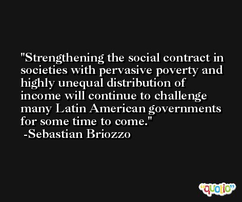 Strengthening the social contract in societies with pervasive poverty and highly unequal distribution of income will continue to challenge many Latin American governments for some time to come. -Sebastian Briozzo