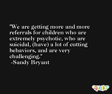 We are getting more and more referrals for children who are extremely psychotic, who are suicidal, (have) a lot of cutting behaviors, and are very challenging. -Sandy Bryant
