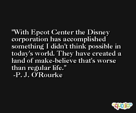 With Epcot Center the Disney corporation has accomplished something I didn't think possible in today's world. They have created a land of make-believe that's worse than regular life. -P. J. O'Rourke