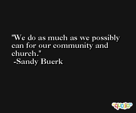 We do as much as we possibly can for our community and church. -Sandy Buerk