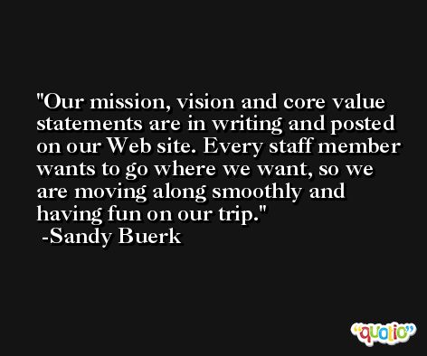 Our mission, vision and core value statements are in writing and posted on our Web site. Every staff member wants to go where we want, so we are moving along smoothly and having fun on our trip. -Sandy Buerk