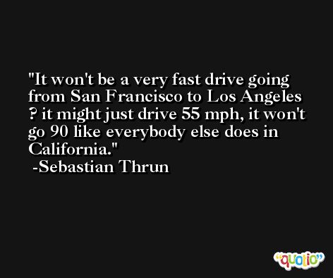 It won't be a very fast drive going from San Francisco to Los Angeles ? it might just drive 55 mph, it won't go 90 like everybody else does in California. -Sebastian Thrun