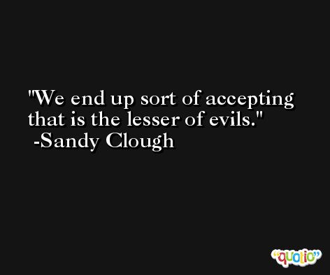 We end up sort of accepting that is the lesser of evils. -Sandy Clough