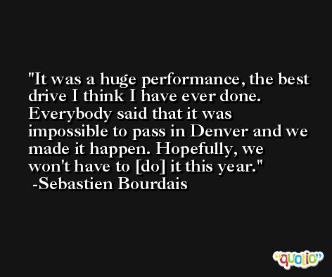 It was a huge performance, the best drive I think I have ever done. Everybody said that it was impossible to pass in Denver and we made it happen. Hopefully, we won't have to [do] it this year. -Sebastien Bourdais